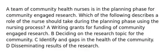 A team of community health nurses is in the planning phase for community engaged research. Which of the following describes a role of the nurse should take during the planning phase using the nursing process? A Writing grants for funding of community engaged research. B Deciding on the research topic for the community. C Identify and gaps in the health of the community. D Disseminating results of the research.