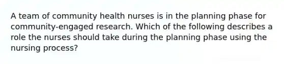 A team of community health nurses is in the planning phase for community-engaged research. Which of the following describes a role the nurses should take during the planning phase using the nursing process?