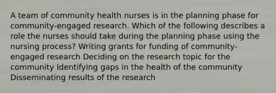 A team of community health nurses is in the planning phase for community-engaged research. Which of the following describes a role the nurses should take during the planning phase using the nursing process? Writing grants for funding of community-engaged research Deciding on the research topic for the community Identifying gaps in the health of the community Disseminating results of the research