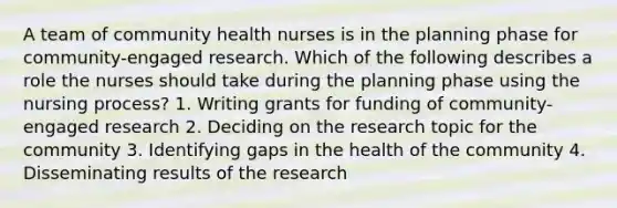 A team of community health nurses is in the planning phase for community-engaged research. Which of the following describes a role the nurses should take during the planning phase using the nursing process? 1. Writing grants for funding of community-engaged research 2. Deciding on the research topic for the community 3. Identifying gaps in the health of the community 4. Disseminating results of the research