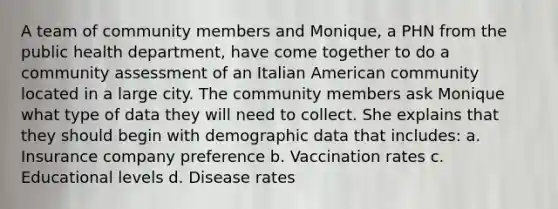 A team of community members and Monique, a PHN from the public health department, have come together to do a community assessment of an Italian American community located in a large city. The community members ask Monique what type of data they will need to collect. She explains that they should begin with demographic data that includes: a. Insurance company preference b. Vaccination rates c. Educational levels d. Disease rates