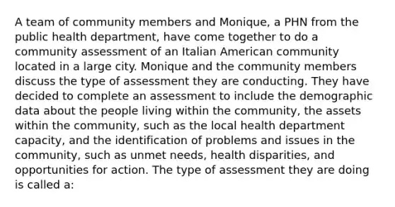 A team of community members and Monique, a PHN from the public health department, have come together to do a community assessment of an Italian American community located in a large city. Monique and the community members discuss the type of assessment they are conducting. They have decided to complete an assessment to include the demographic data about the people living within the community, the assets within the community, such as the local health department capacity, and the identification of problems and issues in the community, such as unmet needs, health disparities, and opportunities for action. The type of assessment they are doing is called a: