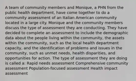 A team of community members and Monique, a PHN from the public health department, have come together to do a community assessment of an Italian American community located in a large city. Monique and the community members discuss the type of assessment they are conducting. They have decided to complete an assessment to include the demographic data about the people living within the community, the assets within the community, such as the local health department capacity, and the identification of problems and issues in the community, such as unmet needs, health disparities, and opportunities for action. The type of assessment they are doing is called a: Rapid needs assessment Comprehensive community assessment Population-focused assessment Health impact assessment