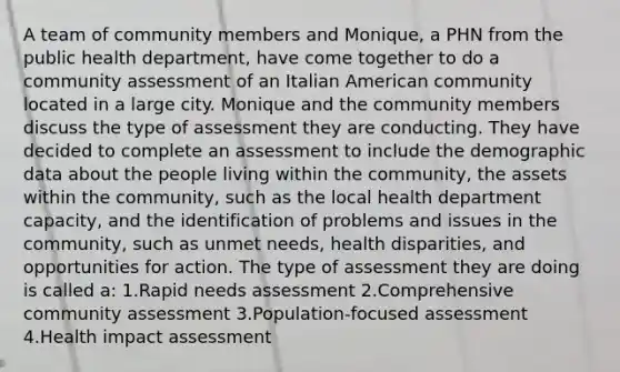 A team of community members and Monique, a PHN from the public health department, have come together to do a community assessment of an Italian American community located in a large city. Monique and the community members discuss the type of assessment they are conducting. They have decided to complete an assessment to include the demographic data about the people living within the community, the assets within the community, such as the local health department capacity, and the identification of problems and issues in the community, such as unmet needs, health disparities, and opportunities for action. The type of assessment they are doing is called a: 1.Rapid needs assessment 2.Comprehensive community assessment 3.Population-focused assessment 4.Health impact assessment