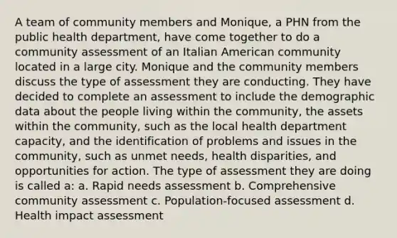 A team of community members and Monique, a PHN from the public health department, have come together to do a community assessment of an Italian American community located in a large city. Monique and the community members discuss the type of assessment they are conducting. They have decided to complete an assessment to include the demographic data about the people living within the community, the assets within the community, such as the local health department capacity, and the identification of problems and issues in the community, such as unmet needs, health disparities, and opportunities for action. The type of assessment they are doing is called a: a. Rapid needs assessment b. Comprehensive community assessment c. Population-focused assessment d. Health impact assessment