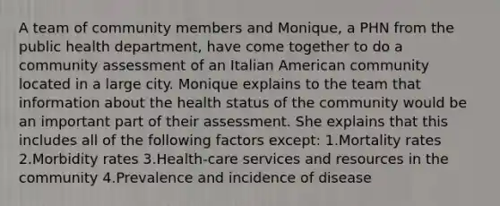 A team of community members and Monique, a PHN from the public health department, have come together to do a community assessment of an Italian American community located in a large city. Monique explains to the team that information about the health status of the community would be an important part of their assessment. She explains that this includes all of the following factors except: 1.Mortality rates 2.Morbidity rates 3.Health-care services and resources in the community 4.Prevalence and incidence of disease