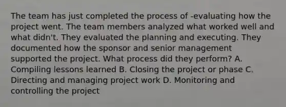 The team has just completed the process of -evaluating how the project went. The team members analyzed what worked well and what didn't. They evaluated the planning and executing. They documented how the sponsor and senior management supported the project. What process did they perform? A. Compiling lessons learned B. Closing the project or phase C. Directing and managing project work D. Monitoring and controlling the project