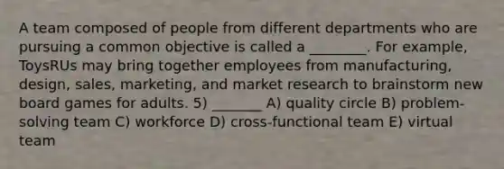 A team composed of people from different departments who are pursuing a common objective is called a ________. For example, ToysRUs may bring together employees from manufacturing, design, sales, marketing, and market research to brainstorm new board games for adults. 5) _______ A) quality circle B) problem-solving team C) workforce D) cross-functional team E) virtual team