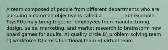 A team composed of people from different departments who are pursuing a common objective is called a ________. For example, ToysRUs may bring together employees from manufacturing, design, sales, marketing, and market research to brainstorm new board games for adults. A) quality circle B) problem-solving team C) workforce D) cross-functional team E) virtual team