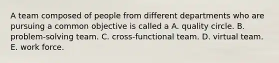 A team composed of people from different departments who are pursuing a common objective is called a A. quality circle. B. problem-solving team. C. cross-functional team. D. virtual team. E. work force.