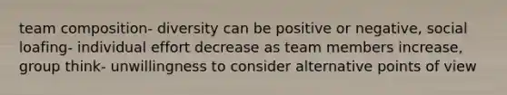 team composition- diversity can be positive or negative, social loafing- individual effort decrease as team members increase, group think- unwillingness to consider alternative points of view