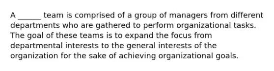 A ______ team is comprised of a group of managers from different departments who are gathered to perform organizational tasks. The goal of these teams is to expand the focus from departmental interests to the general interests of the organization for the sake of achieving organizational goals.