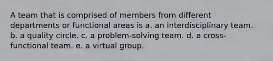 A team that is comprised of members from different departments or functional areas is a. an interdisciplinary team. b. a quality circle. c. a problem-solving team. d. a cross-functional team. e. a virtual group.