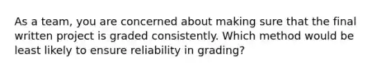 As a team, you are concerned about making sure that the final written project is graded consistently. Which method would be least likely to ensure reliability in grading?