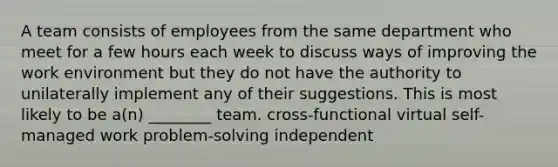 A team consists of employees from the same department who meet for a few hours each week to discuss ways of improving the work environment but they do not have the authority to unilaterally implement any of their suggestions. This is most likely to be a(n) ________ team. cross-functional virtual self-managed work problem-solving independent