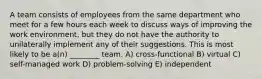 A team consists of employees from the same department who meet for a few hours each week to discuss ways of improving the work environment, but they do not have the authority to unilaterally implement any of their suggestions. This is most likely to be a(n) ________ team. A) cross-functional B) virtual C) self-managed work D) problem-solving E) independent