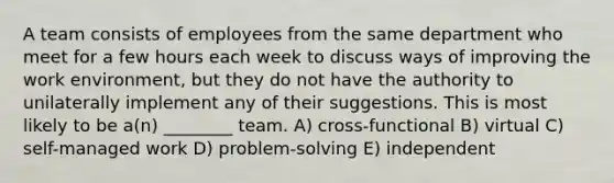 A team consists of employees from the same department who meet for a few hours each week to discuss ways of improving the work environment, but they do not have the authority to unilaterally implement any of their suggestions. This is most likely to be a(n) ________ team. A) cross-functional B) virtual C) self-managed work D) problem-solving E) independent