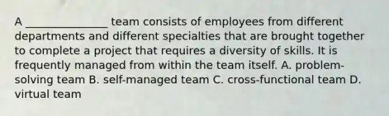 A _______________ team consists of employees from different departments and different specialties that are brought together to complete a project that requires a diversity of skills. It is frequently managed from within the team itself. A. problem-solving team B. self-managed team C. cross-functional team D. virtual team