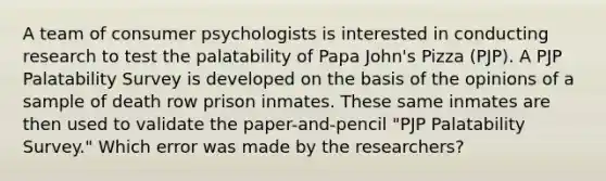 A team of consumer psychologists is interested in conducting research to test the palatability of Papa John's Pizza (PJP). A PJP Palatability Survey is developed on the basis of the opinions of a sample of death row prison inmates. These same inmates are then used to validate the paper-and-pencil "PJP Palatability Survey." Which error was made by the researchers?