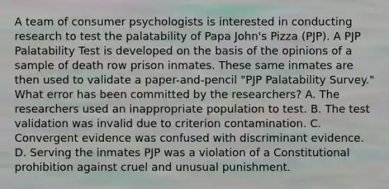 A team of consumer psychologists is interested in conducting research to test the palatability of Papa John's Pizza (PJP). A PJP Palatability Test is developed on the basis of the opinions of a sample of death row prison inmates. These same inmates are then used to validate a paper-and-pencil "PJP Palatability Survey." What error has been committed by the researchers? A. The researchers used an inappropriate population to test. B. The test validation was invalid due to criterion contamination. C. Convergent evidence was confused with discriminant evidence. D. Serving the inmates PJP was a violation of a Constitutional prohibition against cruel and unusual punishment.