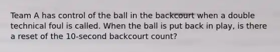 Team A has control of the ball in the backcourt when a double technical foul is called. When the ball is put back in play, is there a reset of the 10-second backcourt count?