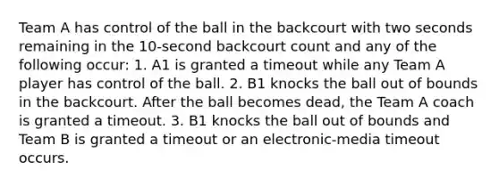 Team A has control of the ball in the backcourt with two seconds remaining in the 10-second backcourt count and any of the following occur: 1. A1 is granted a timeout while any Team A player has control of the ball. 2. B1 knocks the ball out of bounds in the backcourt. After the ball becomes dead, the Team A coach is granted a timeout. 3. B1 knocks the ball out of bounds and Team B is granted a timeout or an electronic-media timeout occurs.