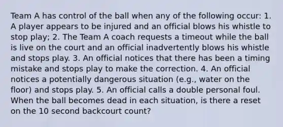 Team A has control of the ball when any of the following occur: 1. A player appears to be injured and an official blows his whistle to stop play; 2. The Team A coach requests a timeout while the ball is live on the court and an official inadvertently blows his whistle and stops play. 3. An official notices that there has been a timing mistake and stops play to make the correction. 4. An official notices a potentially dangerous situation (e.g., water on the floor) and stops play. 5. An official calls a double personal foul. When the ball becomes dead in each situation, is there a reset on the 10 second backcourt count?