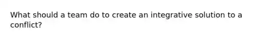 What should a team do to create an integrative solution to a conflict?