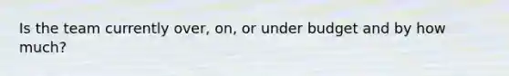 Is the team currently over, on, or under budget and by how much?