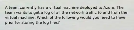 A team currently has a virtual machine deployed to Azure. The team wants to get a log of all the network traffic to and from the virtual machine. Which of the following would you need to have prior for storing the log files?