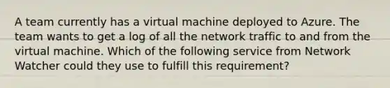 A team currently has a virtual machine deployed to Azure. The team wants to get a log of all the network traffic to and from the virtual machine. Which of the following service from Network Watcher could they use to fulfill this requirement?