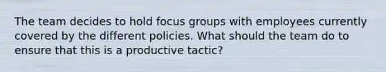 The team decides to hold focus groups with employees currently covered by the different policies. What should the team do to ensure that this is a productive tactic?