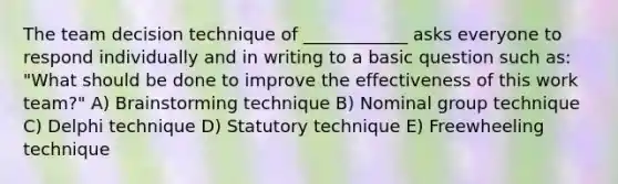 The team decision technique of ____________ asks everyone to respond individually and in writing to a basic question such as: "What should be done to improve the effectiveness of this work team?" A) Brainstorming technique B) Nominal group technique C) Delphi technique D) Statutory technique E) Freewheeling technique