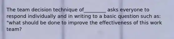 The team decision technique of_________ asks everyone to respond individually and in writing to a basic question such as: "what should be done to improve the effectiveness of this work team?