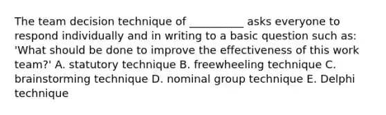 The team decision technique of __________ asks everyone to respond individually and in writing to a basic question such as: 'What should be done to improve the effectiveness of this work team?' A. statutory technique B. freewheeling technique C. brainstorming technique D. nominal group technique E. Delphi technique