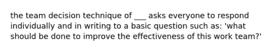 the team decision technique of ___ asks everyone to respond individually and in writing to a basic question such as: 'what should be done to improve the effectiveness of this work team?'