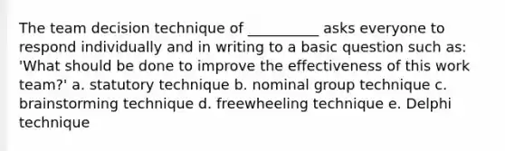 The team decision technique of __________ asks everyone to respond individually and in writing to a basic question such as: 'What should be done to improve the effectiveness of this work team?' a. statutory technique b. nominal group technique c. brainstorming technique d. freewheeling technique e. Delphi technique