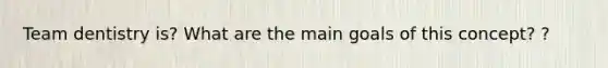 Team dentistry is? What are the main goals of this concept? ?