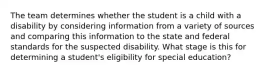 The team determines whether the student is a child with a disability by considering information from a variety of sources and comparing this information to the state and federal standards for the suspected disability. What stage is this for determining a student's eligibility for special education?