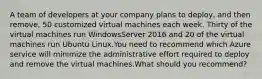 A team of developers at your company plans to deploy, and then remove, 50 customized virtual machines each week. Thirty of the virtual machines run WindowsServer 2016 and 20 of the virtual machines run Ubuntu Linux.You need to recommend which Azure service will minimize the administrative effort required to deploy and remove the virtual machines.What should you recommend?