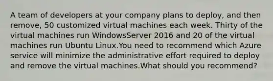 A team of developers at your company plans to deploy, and then remove, 50 customized virtual machines each week. Thirty of the virtual machines run WindowsServer 2016 and 20 of the virtual machines run Ubuntu Linux.You need to recommend which Azure service will minimize the administrative effort required to deploy and remove the virtual machines.What should you recommend?