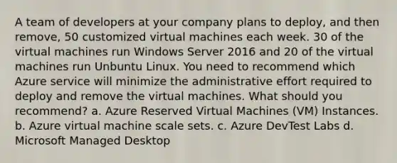 A team of developers at your company plans to deploy, and then remove, 50 customized virtual machines each week. 30 of the virtual machines run Windows Server 2016 and 20 of the virtual machines run Unbuntu Linux. You need to recommend which Azure service will minimize the administrative effort required to deploy and remove the virtual machines. What should you recommend? a. Azure Reserved Virtual Machines (VM) Instances. b. Azure virtual machine scale sets. c. Azure DevTest Labs d. Microsoft Managed Desktop