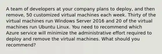 A team of developers at your company plans to deploy, and then remove, 50 customized virtual machines each week. Thirty of the virtual machines run Windows Server 2016 and 20 of the virtual machines run Ubuntu Linux. You need to recommend which Azure service will minimize the administrative effort required to deploy and remove the virtual machines. What should you recommend?