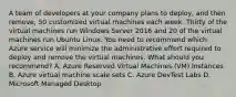 A team of developers at your company plans to deploy, and then remove, 50 customized virtual machines each week. Thirty of the virtual machines run Windows Server 2016 and 20 of the virtual machines run Ubuntu Linux. You need to recommend which Azure service will minimize the administrative effort required to deploy and remove the virtual machines. What should you recommend? A. Azure Reserved Virtual Machines (VM) Instances B. Azure virtual machine scale sets C. Azure DevTest Labs D. Microsoft Managed Desktop