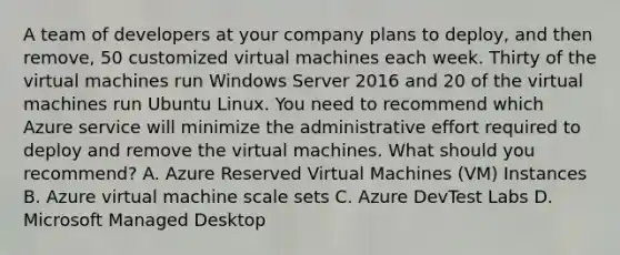 A team of developers at your company plans to deploy, and then remove, 50 customized virtual machines each week. Thirty of the virtual machines run Windows Server 2016 and 20 of the virtual machines run Ubuntu Linux. You need to recommend which Azure service will minimize the administrative effort required to deploy and remove the virtual machines. What should you recommend? A. Azure Reserved Virtual Machines (VM) Instances B. Azure virtual machine scale sets C. Azure DevTest Labs D. Microsoft Managed Desktop