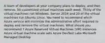 A team of developers at your company plans to deploy, and then remove, 50 customized virtual machines each week. Thirty of the virtual machines run Windows. Server 2016 and 20 of the virtual machines run Ubuntu Linux. You need to recommend which Azure service will minimize the administrative effort required to deploy and remove the virtual machines. What should you recommend ? Azure Reserved Virtual Machines (VM) Instances Azure virtual machine scale sets Azure DevTest Labs Microsoft Managed Desktop