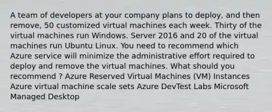 A team of developers at your company plans to deploy, and then remove, 50 customized virtual machines each week. Thirty of the virtual machines run Windows. Server 2016 and 20 of the virtual machines run Ubuntu Linux. You need to recommend which Azure service will minimize the administrative effort required to deploy and remove the virtual machines. What should you recommend ? Azure Reserved Virtual Machines (VM) Instances Azure virtual machine scale sets Azure DevTest Labs Microsoft Managed Desktop