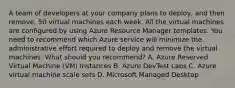 A team of developers at your company plans to deploy, and then remove, 50 virtual machines each week. All the virtual machines are configured by using Azure Resource Manager templates. You need to recommend which Azure service will minimize the administrative effort required to deploy and remove the virtual machines. What should you recommend? A. Azure Reserved Virtual Machine (VM) Instances B. Azure DevTest Labs C. Azure virtual machine scale sets D. Microsoft Managed Desktop