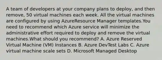 A team of developers at your company plans to deploy, and then remove, 50 virtual machines each week. All the virtual machines are configured by using AzureResource Manager templates.You need to recommend which Azure service will minimize the administrative effort required to deploy and remove the virtual machines.What should you recommend? A. Azure Reserved Virtual Machine (VM) Instances B. Azure DevTest Labs C. Azure virtual machine scale sets D. Microsoft Managed Desktop