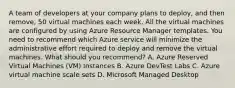 A team of developers at your company plans to deploy, and then remove, 50 virtual machines each week. All the virtual machines are configured by using Azure Resource Manager templates. You need to recommend which Azure service will minimize the administrative effort required to deploy and remove the virtual machines. What should you recommend? A. Azure Reserved Virtual Machines (VM) Instances B. Azure DevTest Labs C. Azure virtual machine scale sets D. Microsoft Managed Desktop